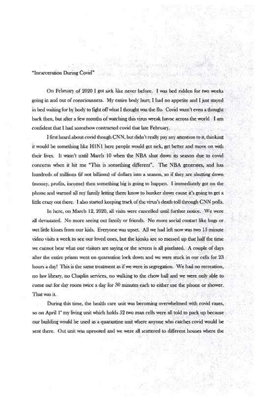 “lncasceaton During Cond”  On Febravy of 2020 1 got sick ke nevr before. 1 was bed rden for two weeks. soingin and ot of consciousness. My emise body 1 lad no ppesie and |t styed e waiing for by body o it offwhat | hought s che . Covid wasnt ven ahought ack then, bus e few monthsof watcin dis virs wreak o acsoss the workd Lam confident e somehow comractelcovid tat e Februr.  st heard bt oviddough CNN, bt ’ sl pay e aention o, hisking it would b somedbing ke HIN here people would st sick, et et and move on wilh e lives. 1t vt undl Mach 10 when the NBA shut dow s sezson due 1o coid concemns when it it me *This is something diffeeat’. The NBA generies, and s nundreds of illios (1 ot ilions) of dolls o a season, o i they are shuting down (o profis ncome then soveding Ui s i 1o happen. | immedisely gt on the hone and wared ll my Faiy bting them know 0 bunker down cause s oing 0 gt liecray ouere. 1o s keeping rack o e viruss desth ol irough CNN polls.  I her, o March 12, 2020, viss were canceled uni foher noice. We were W devasaicd. No more se  outamily or riends. No mre social contact like hugs o el Risesfom our kids. Ereryori was upst. Allwe e et now was oo 15 e i viss  week 0 see our loved oves, bt he Kosks are 50 mesed p that alf dhe time: we canmot hear vl ous vsorsar sying o the sreen sl piclated. A couple of days e e et prison went on quaraatine lock down and we were stuck in oo celsfor 23 ey Thisis the same wresment 1 we were nsegregaion. We had no recreaion, o b ibrar, o Chiaplin senices, 0o valking 0 the chow bl and we were oy able (0 come out or da roomn wice 2 day for 30 mimses each o idher use the phooe or shower. Tharwasiv  During dis e, the heakd cave it wasbecoming overwhelmed with cone cases, 50 0n Apel 1 my v wnit which bl 52 two man cels were al 0id fo pack p because our buikding wouldbe used 25 2 quareine it where ansone who cachs cord woukd be sentthere. Outuni was uprooted and we were all satered 10 dilerent houses where the 